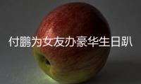 付鹏为女友办豪华生日趴 小助理付鹏有女朋友吗？